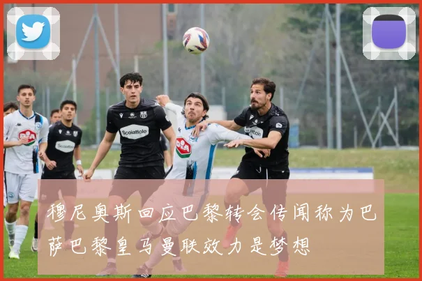 穆尼奥斯回应巴黎转会传闻称为巴萨巴黎皇马曼联效力是梦想
