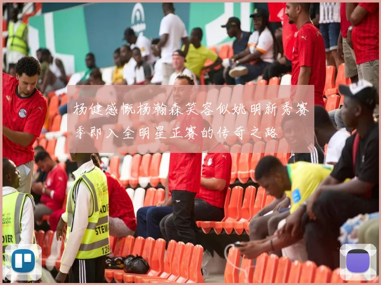 杨健感慨杨瀚森笑容似姚明新秀赛季即入全明星正赛的传奇之路