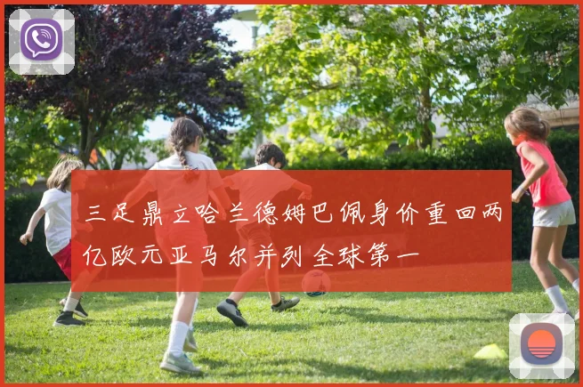 三足鼎立哈兰德姆巴佩身价重回两亿欧元亚马尔并列全球第一