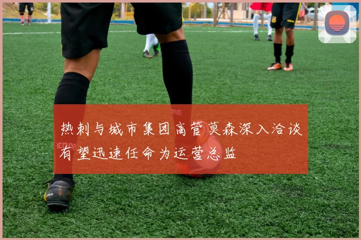 热刺与城市集团高管莫森深入洽谈有望迅速任命为运营总监