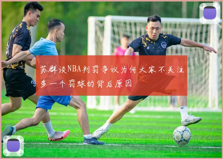 苏群谈NBA判罚争议为何大家不关注多一个罚球的背后原因
