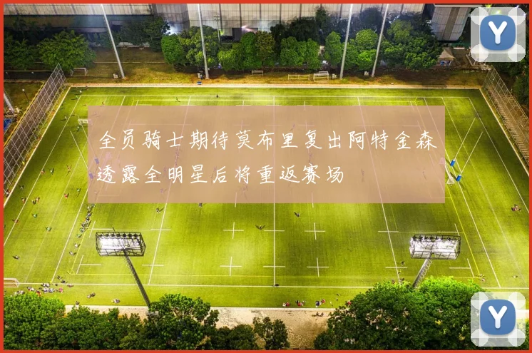 全员骑士期待莫布里复出阿特金森透露全明星后将重返赛场