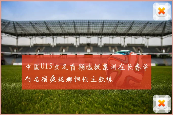 中国U15女足首期选拔集训在长春举行名宿桑妮娜担任主教练