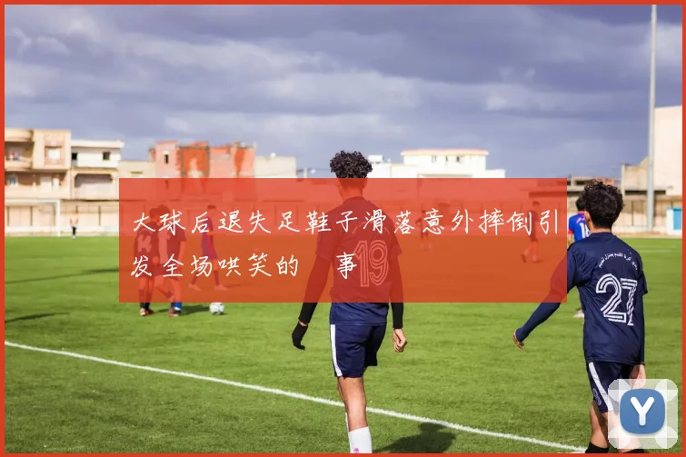 大球后退失足鞋子滑落意外摔倒引发全场哄笑的囧事