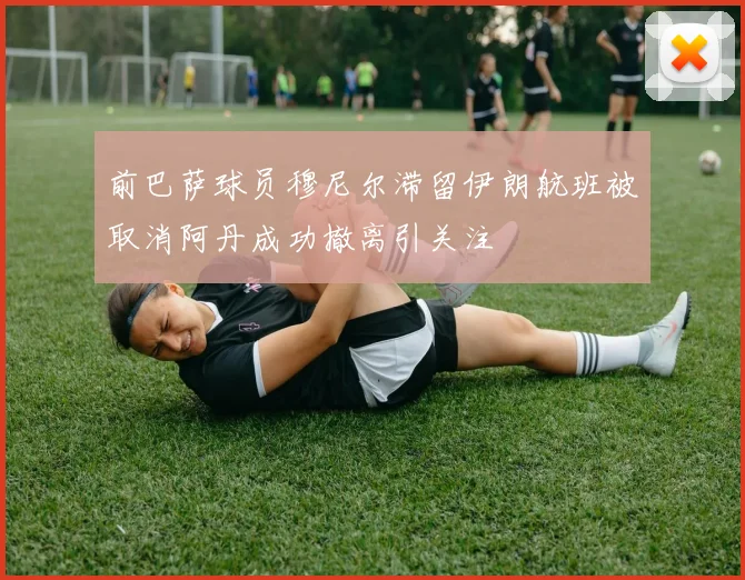 前巴萨球员穆尼尔滞留伊朗航班被取消阿丹成功撤离引关注
