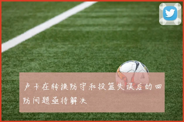 卢卡在转换防守和投篮失误后的回防问题亟待解决