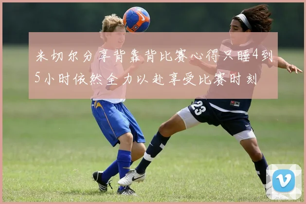 米切尔分享背靠背比赛心得只睡4到5小时依然全力以赴享受比赛时刻