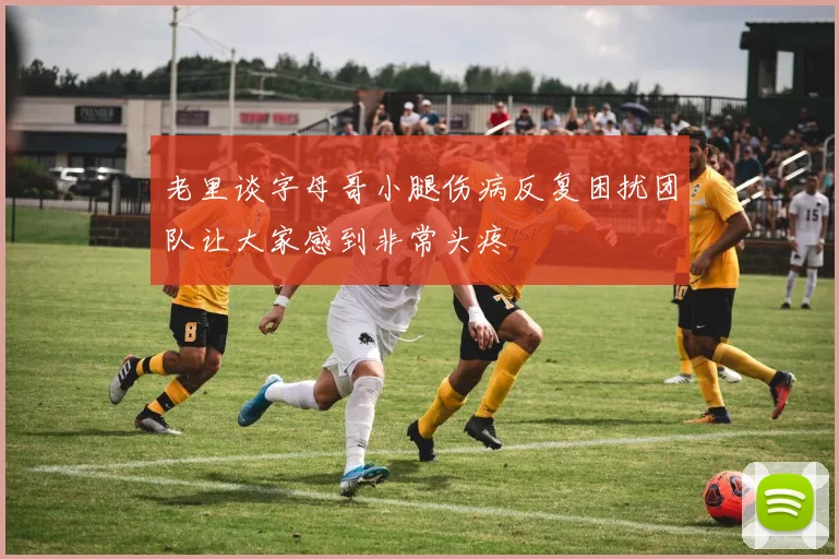 老里谈字母哥小腿伤病反复困扰团队让大家感到非常头疼