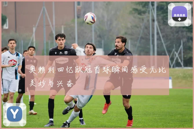 奥赖利回忆欧冠首球瞬间感受无比美妙与兴奋