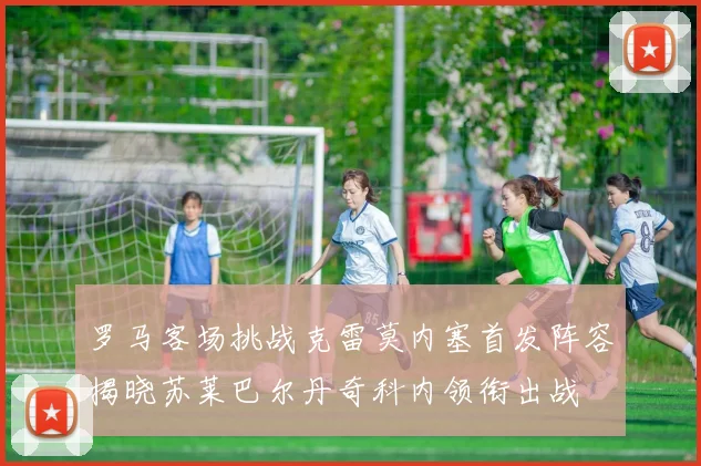 罗马客场挑战克雷莫内塞首发阵容揭晓苏莱巴尔丹奇科内领衔出战
