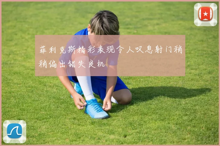 菲利克斯精彩表现令人叹息射门稍稍偏出错失良机