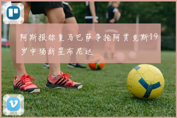 阿斯报称皇马巴萨争抢阿贾克斯19岁中场新星布尼达