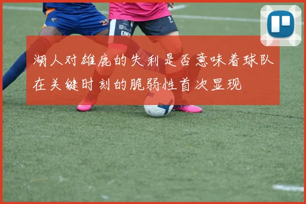 湖人对雄鹿的失利是否意味着球队在关键时刻的脆弱性首次显现