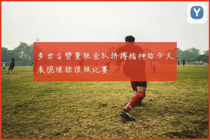 多尔古赞曼联全队拼搏精神称今天表现堪称顶级比赛