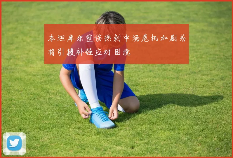 本坦库尔重伤热刺中场危机加剧或将引援补强应对困境