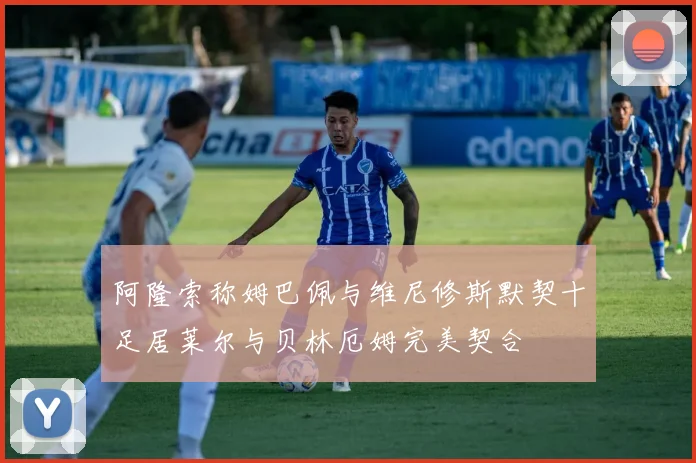 阿隆索称姆巴佩与维尼修斯默契十足居莱尔与贝林厄姆完美契合