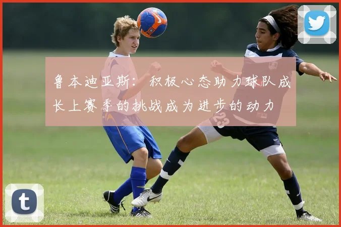 鲁本迪亚斯：积极心态助力球队成长上赛季的挑战成为进步的动力