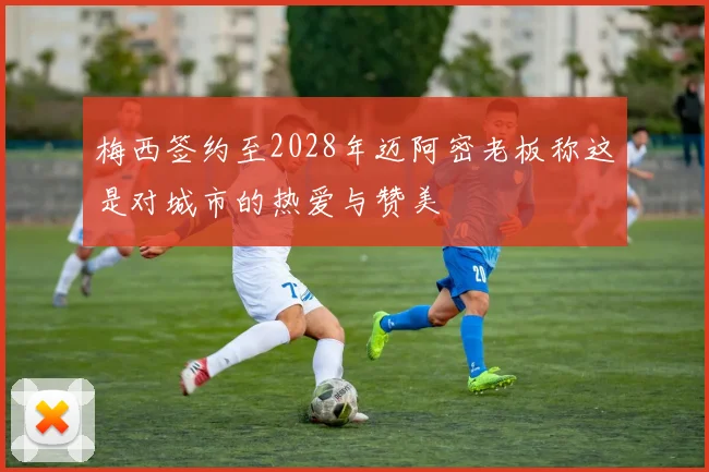 梅西签约至2028年迈阿密老板称这是对城市的热爱与赞美