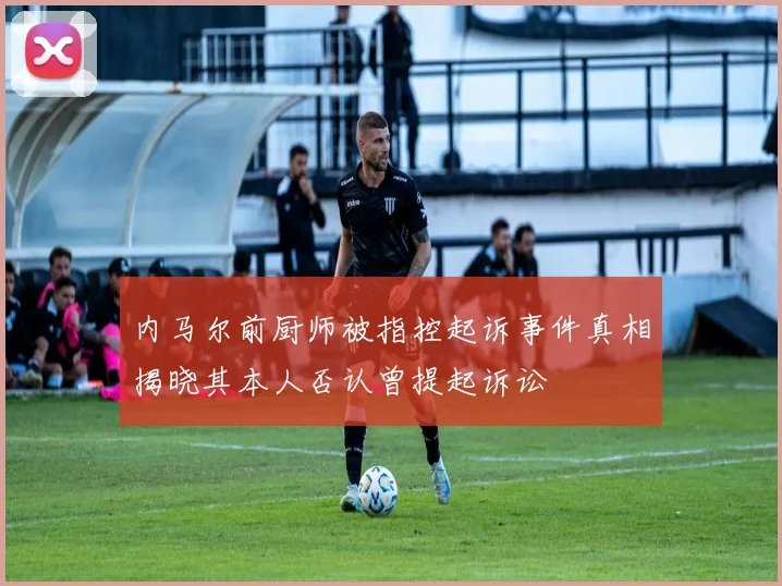 内马尔前厨师被指控起诉事件真相揭晓其本人否认曾提起诉讼