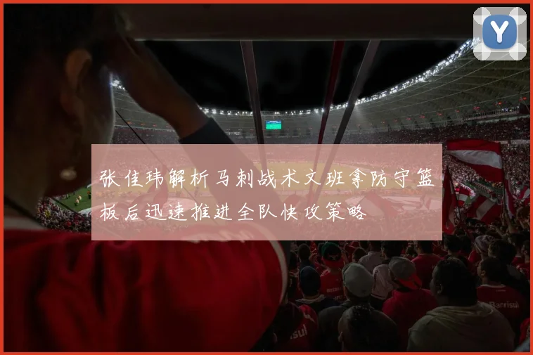 张佳玮解析马刺战术文班拿防守篮板后迅速推进全队快攻策略