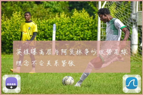 英媒曝高层与阿莫林争吵攻势足球理念不合关系紧张
