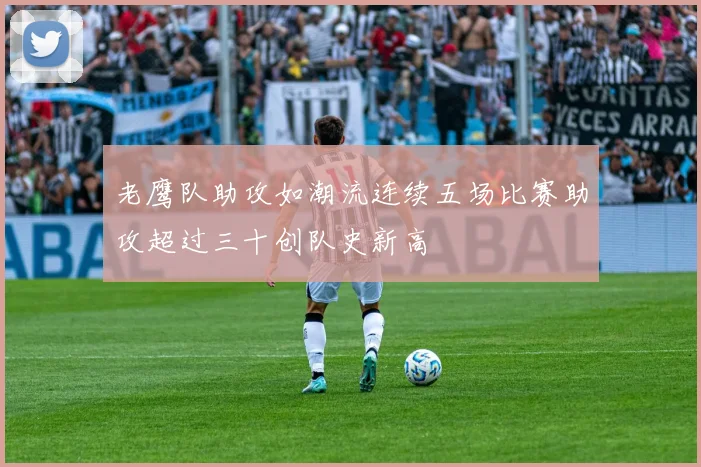 老鹰队助攻如潮流连续五场比赛助攻超过三十创队史新高