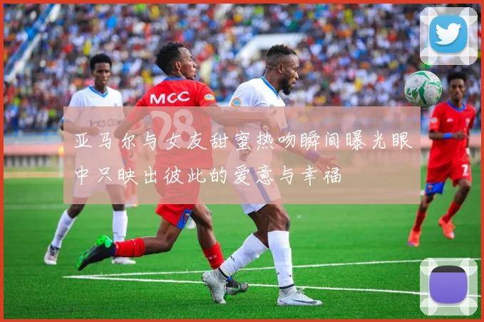 亚马尔与女友甜蜜热吻瞬间曝光眼中只映出彼此的爱意与幸福