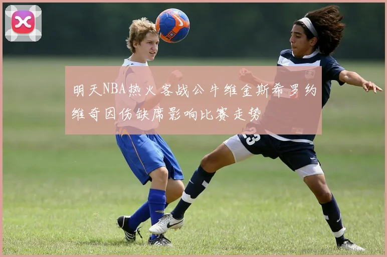 明天NBA热火客战公牛维金斯希罗约维奇因伤缺席影响比赛走势