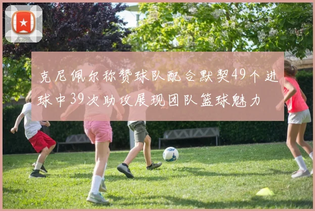 克尼佩尔称赞球队配合默契49个进球中39次助攻展现团队篮球魅力