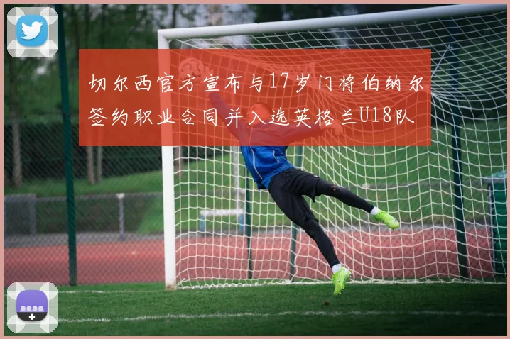 切尔西官方宣布与17岁门将伯纳尔签约职业合同并入选英格兰U18队
