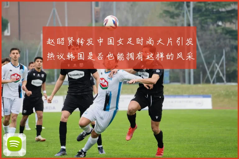 赵昭贤转发中国女足时尚大片引发热议韩国是否也能拥有这样的风采