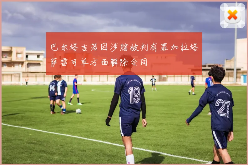 巴尔塔吉若因涉赌被判有罪加拉塔萨雷可单方面解除合同