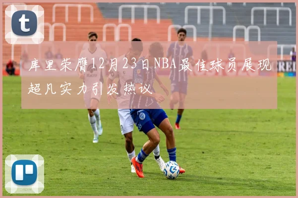库里荣膺12月23日NBA最佳球员展现超凡实力引发热议