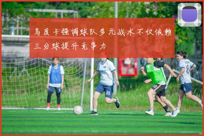 乌度卡强调球队多元战术不仅依赖三分球提升竞争力