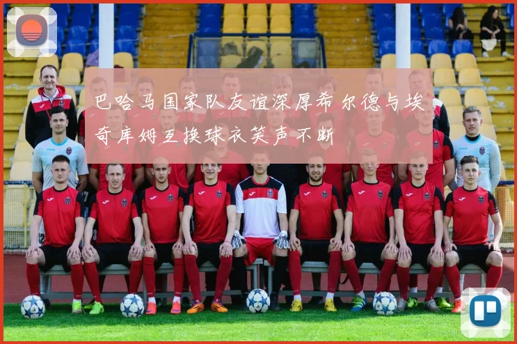 巴哈马国家队友谊深厚希尔德与埃奇库姆互换球衣笑声不断
