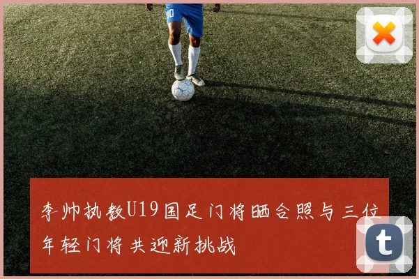 李帅执教U19国足门将晒合照与三位年轻门将共迎新挑战