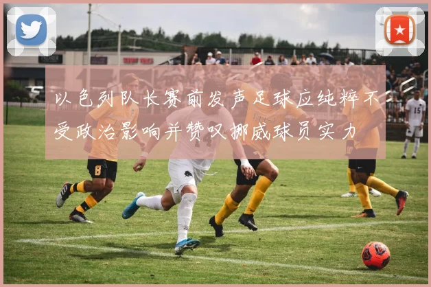 以色列队长赛前发声足球应纯粹不受政治影响并赞叹挪威球员实力